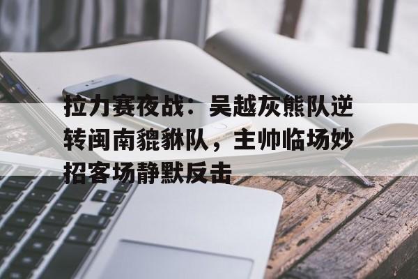 拉力赛夜战：吴越灰熊队逆转闽南貔貅队，主帅临场妙招客场静默反击-开云（中国）官方网站